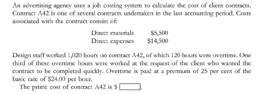 An advertising agency uses a job costing system to calculate the cost of client contracts.
Contract A42 is one of several contracts undertaken in the last accounting period. Costs
associated with the contract consist of:
Direct materials
$5,500
$14,500
Direct expenses
Design staff worked 1,020 hours on contract A42, of which 120 hours were overtime. One
third of these overtime hours were worked at the request of the client who wanted the
contract to be completed quickly. Overtime is paid at a premium of 25 per cent of the
basic rate of $24.00 per hour.
The prime cost of contract A42 is $
