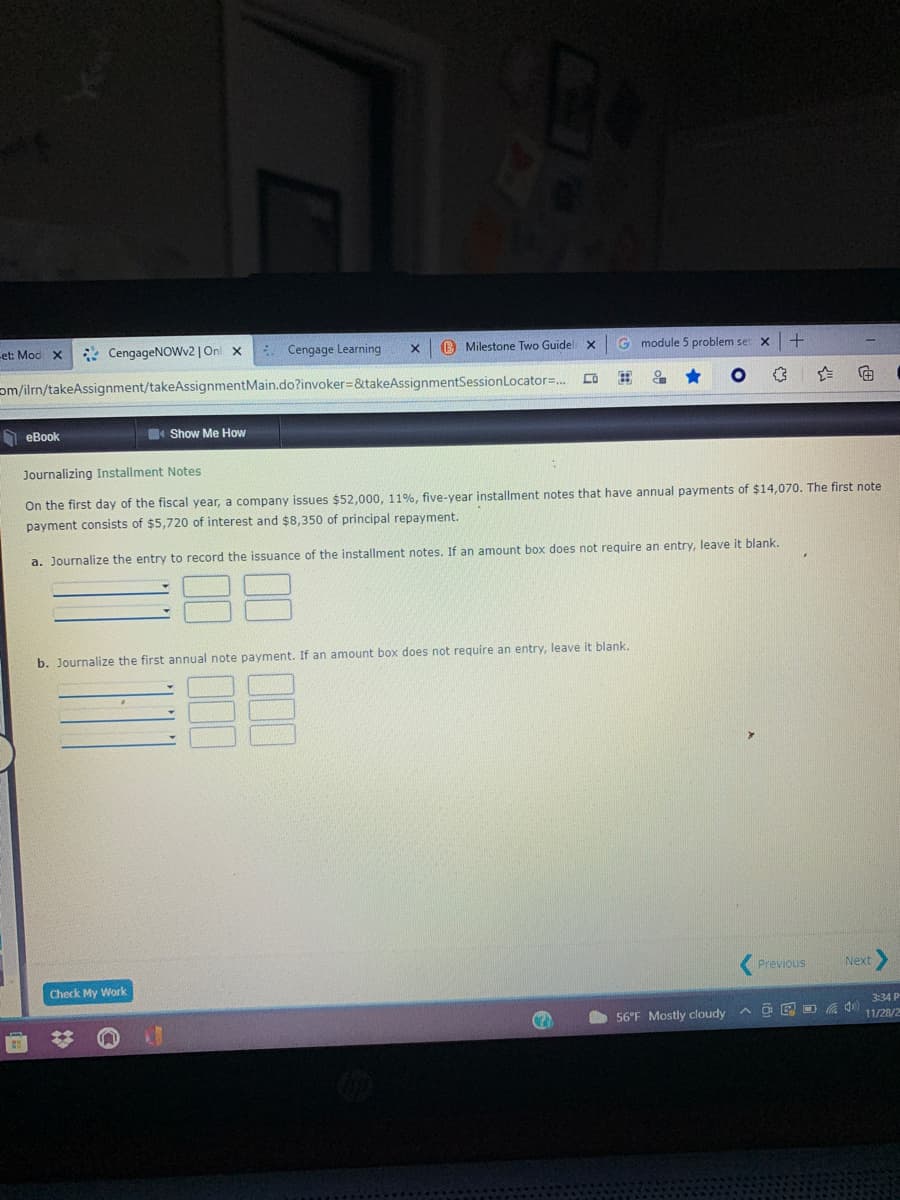 -et: Mod x
* CengageNOWv2 | On x
* Cengage Learning
B Milestone Two Guidel x
G module 5 problem set x
om/ilrn/takeAssignment/takeAssignmentMain.do?invoker=&takeAssignmentSessionLocator=.
O eBook
Show Me How
Journalizing Installment Notes
On the first day of the fiscal year, a company issues $52,000, 11%, five-year installment notes that have annual payments of $14,070. The first note
payment consists of $5,720 of interest and $8,350 of principal repayment.
a. Journalize the entry to record the issuance of the installment notes. If an amount box does not require an entry, leave it blank.
b. Journalize the first annual note payment. If an amount box does not require an entry, leave it blank.
Previous
Next
Check My Work.
3:34 P
56°F Mostly cloudy
A O E O 40
11/28/2
(田
