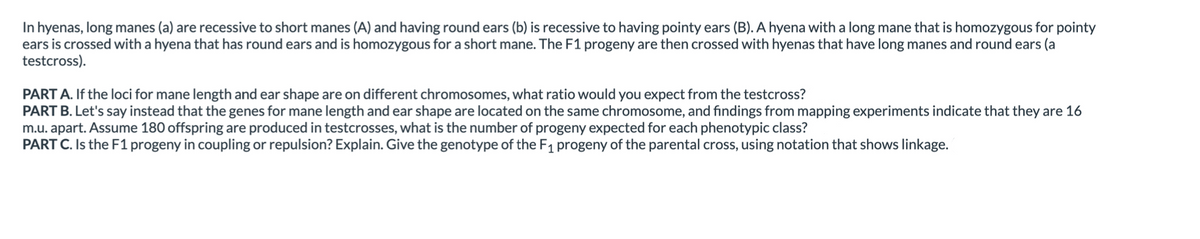 In hyenas, long manes (a) are recessive to short manes (A) and having round ears (b) is recessive to having pointy ears (B). A hyena with a long mane that is homozygous for pointy
ears is crossed with a hyena that has round ears and is homozygous for a short mane. The F1 progeny are then crossed with hyenas that have long manes and round ears (a
testcross).
PART A. If the loci for mane length and ear shape are on different chromosomes, what ratio would you expect from the testcross?
PART B. Let's say instead that the genes for mane length and ear shape are located on the same chromosome, and findings from mapping experiments indicate that they are 16
m.u. apart. Assume 180 offspring are produced in testcrosses, what is the number of progeny expected for each phenotypic class?
PART C. Is the F1 progeny in coupling or repulsion? Explain. Give the genotype of the F1 progeny of the parental cross, using notation that shows linkage.
