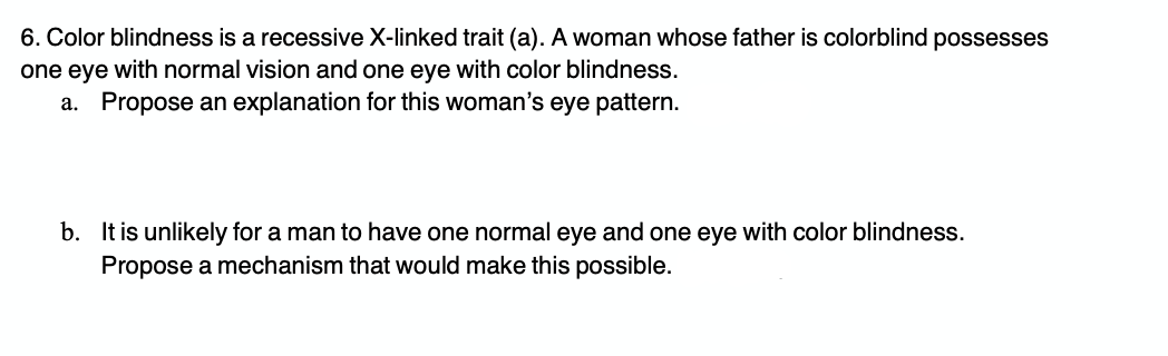 6. Color blindness is a recessive X-linked trait (a). A woman whose father is colorblind possesses
one eye with normal vision and one eye with color blindness.
a. Propose an explanation for this woman's eye pattern.
b. It is unlikely for a man to have one normal eye and one eye with color blindness.
Propose a mechanism that would make this possible.
