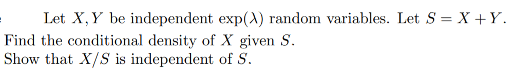 Let X, Y be independent exp(A) random variables. Let S = X +Y.
Find the conditional density of X given S.
Show that X/S is independent of S.
