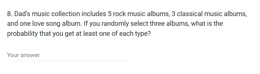 8. Dad's music collection includes 5 rock music albums, 3 classical music albums,
and one love song album. If you randomly select three albums, what is the
probability that you get at least one of each type?
Your answer