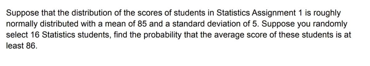 Suppose that the distribution of the scores of students in Statistics Assignment 1 is roughly
normally distributed with a mean of 85 and a standard deviation of 5. Suppose you randomly
select 16 Statistics students, find the probability that the average score of these students is at
least 86.
