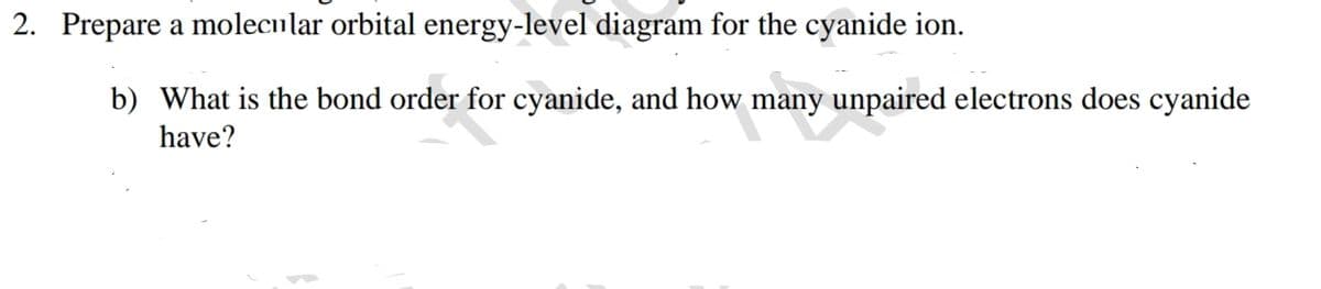 2. Prepare a molecular orbital energy-level diagram for the cyanide ion.
b) What is the bond order for cyanide, and how many unpaired electrons does cyanide
have?