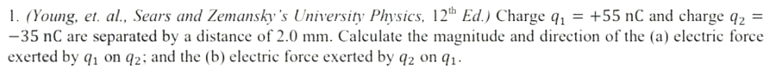 1. (Young, et. al., Sears and Zemansky's University Physics, 12th Ed.) Charge q₁ = +55 nC and charge q₂ =
-35 nC are separated by a distance of 2.0 mm. Calculate the magnitude and direction of the (a) electric force
exerted by q₁ on 92; and the (b) electric force exerted by q2 on 9₁.