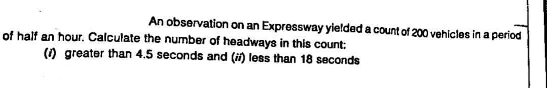An observation on an Expressway yielded a count of 200 vehicles in a period
of half an hour. Calculate the number of headways in this count:
(i) greater than 4.5 seconds and (ii) less than 18 seconds
