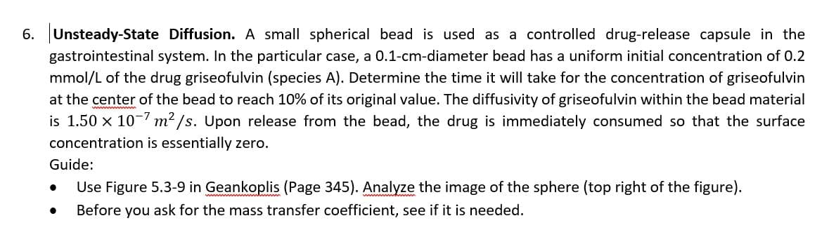 6. Unsteady-State Diffusion. A small spherical bead is used as a controlled drug-release capsule in the
gastrointestinal system. In the particular case, a 0.1-cm-diameter bead has a uniform initial concentration of 0.2
mmol/L of the drug griseofulvin (species A). Determine the time it will take for the concentration of griseofulvin
at the center of the bead to reach 10% of its original value. The diffusivity of griseofulvin within the bead material
is 1.50 x 10 m2 /s. Upon release from the bead, the drug is immediately consumed so that the surface
concentration is essentially zero.
Guide:
Use Figure 5.3-9 in Geankoplis (Page 345). Analyze the image of the sphere (top right of the figure).
Before you ask for the mass transfer coefficient, see if it is needed.
