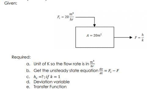 Given:
F - 20 m
hr
A = 20m?
h
Required:
a. Unit of K so the flow rate is in
m3
hr
b. Get the unsteady state equation = F - F
c. h, =?;if k = 1
d. Deviation variable
e. Transfer Function
dt
