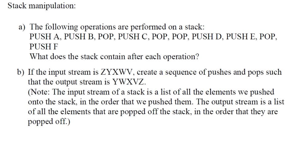 Stack manipulation:
a) The following operations are performed on a stack:
PUSH A, PUSH B, POP, PUSH C, POP, POP, PUSH D, PUSH E, POP,
PUSH F
What does the stack contain after each operation?
b) If the input stream is ZYXWV, create a sequence of pushes and pops such
that the output stream is YWXVZ.
(Note: The input stream of a stack is a list of all the elements we pushed
onto the stack, in the order that we pushed them. The output stream is a list
of all the elements that are popped off the stack, in the order that they are
popped off.)