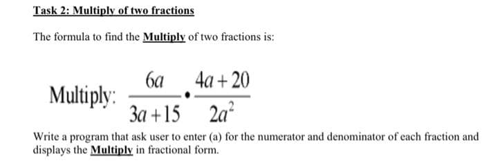 Task 2: Multiply of two fractions
The formula to find the Multiply of two fractions is:
6a
4a+20
Multiply:
3a +15
2a²
Write a program that ask user to enter (a) for the numerator and denominator of each fraction and
displays the Multiply in fractional form.