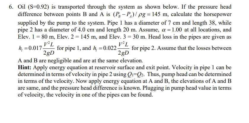 6. Oil (S=0.92) is transported through the system as shown below. If the pressure head
difference between points B and A is (P-P₁)/ pg = 145 m, calculate the horsepower
supplied by the pump to the system. Pipe 1 has a diameter of 7 cm and length 38, while
pipe 2 has a diameter of 4.0 cm and length 20 m. Assume, a = 1.00 at all locations, and
Elev. 1 = 80 m, Elev. 2 = 145 m, and Elev. 3 = 30 m. Head loss in the pipes are given as
V²L
h=0.017- for pipe 1, and h₁ = 0.022- for pipe 2. Assume that the losses between
V²L
2gD
2gD
A and B are negligible and are at the same elevation.
Hint: Apply energy equation at reservoir surface and exit point. Velocity in pipe 1 can be
determined in terms of velocity in pipe 2 using Q₁-Q₂. Thus, pump head can be determined
in terms of the velocity. Now apply energy equation at A and B, the elevations of A and B
are same, and the pressure head difference is known. Plugging in pump head value in terms
of velocity, the velocity in one of the pipes can be found.