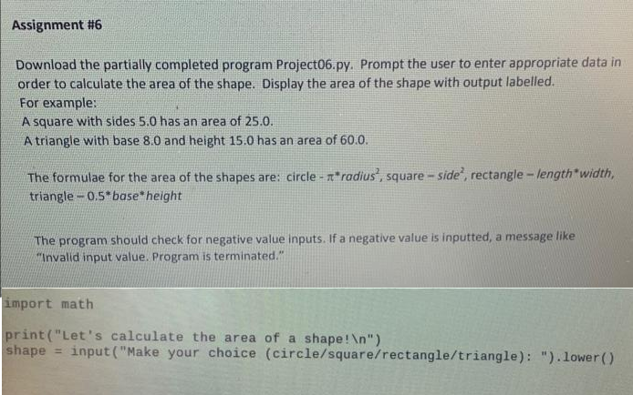 Assignment #6
Download the partially completed program Project06.py. Prompt the user to enter appropriate data in
order to calculate the area of the shape. Display the area of the shape with output labelled.
For example:
A square with sides 5.0 has an area of 25.0.
A triangle with base 8.0 and height 15.0 has an area of 60.0.
The formulae for the area of the shapes are: circle-radius', square - side, rectangle -length*width,
triangle-0.5 base* height
The program should check for negative value inputs. If a negative value is inputted, a message like
"Invalid input value. Program is terminated."
import math
print("Let's calculate the area of a shape! \n")
shape input ("Make your choice (circle/square/rectangle/triangle): ").lower()