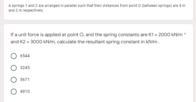 A springs 1 and 2 are arranged in parallel such that their distances from point 0 (between springs) are 4 m
and 2 m respectively.
If a unit force is applied at point O, and the spring constants are K1= 2000 kN/m*
and K2 = 3000 kN/m, calculate the resultant spring constant in kN/m.
6544
O 3245
5671
O 4910