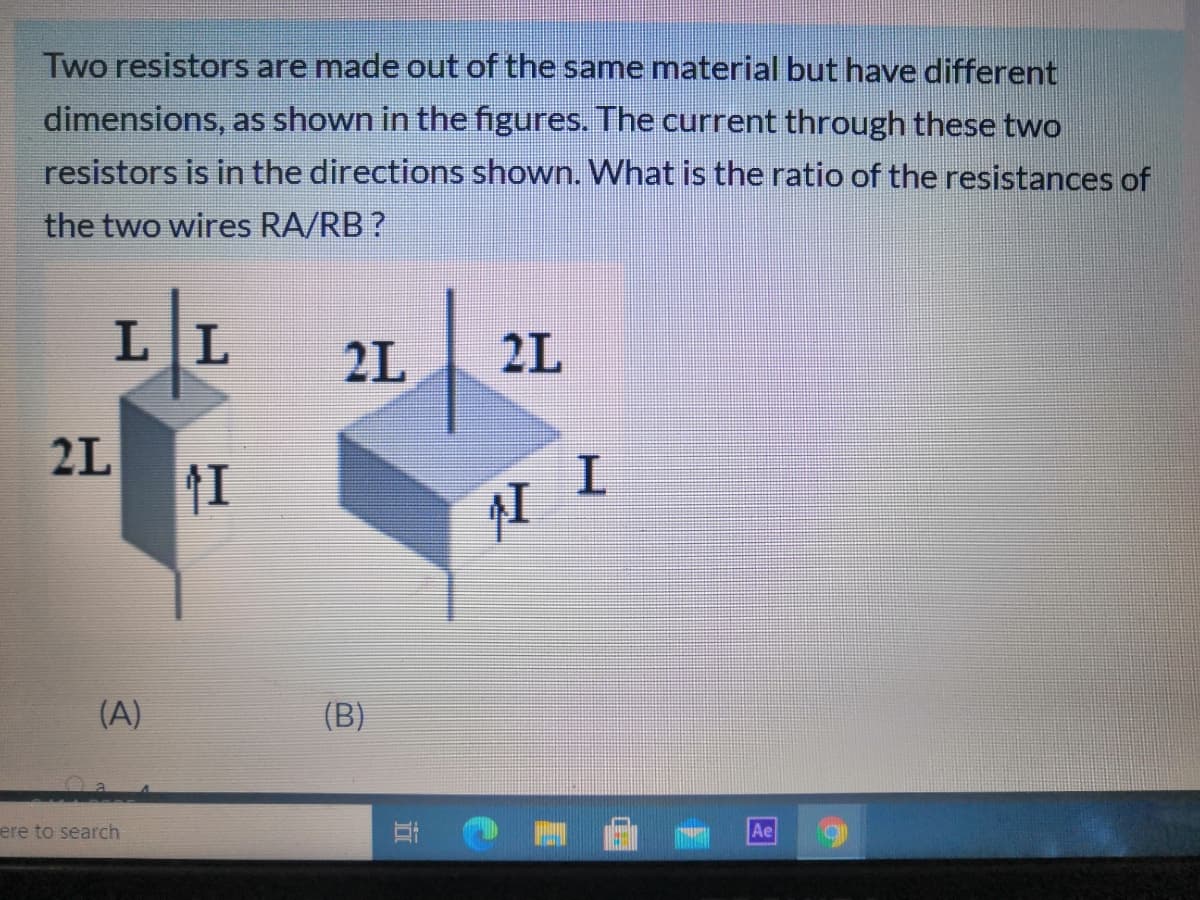 Two resistors are made out of the same material but have different
dimensions, as shown in the figures. The current through these two
resistors is in the directions shown. What is the ratio of the resistances of
the two wires RA/RB ?
LL
2L
2L
2L
(A)
(B)
ere to search
Ae
