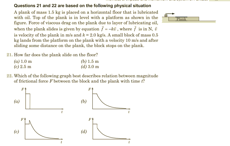 Questions 21 and 22 are based on the following physical situation
A plank of mass 1.5 kg is placed on a horizontal floor that is lubricated
with oil. Top of the plank is in level with a platform as shown in the
figure. Force of viscous drag on the plank due to layer of lubricating oil,
Plank
when the plank slides is given by equation / = -kü , where i is in N, i
is velocity of the plank in m/s and k = 2.0 kg/s. A small block of mass 0.5
kg lands from the platform on the plank with a velocity 10 m/s and after
sliding some distance on the plank, the block stops on the plank.
21. How far does the plank slide on the floor?
(b) 1.5 m
(d) 3.0 m
(a) 1.0 m
(c) 2.5 m
22. Which of the following graph best describes relation between magnitude
of frictional force F between the block and the plank with time t?
(a)
(b)
F4
F4
(c)
(d)
