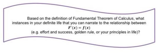 Based on the definition of Fundamental Theorem of Calculus, what
instances in your definite life that you can narrate to the relationship between
F'(x) = f(x)
(e.g. effort and success, golden rule, or your principles in life)?