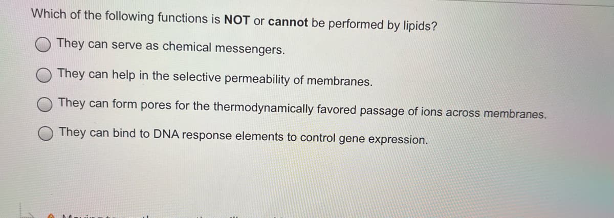 Which of the following functions is NOT or cannot be performed by lipids?
They can serve as chemical messengers.
They can help in the selective permeability of membranes.
They can form pores for the thermodynamically favored passage of ions across membranes.
They can bind to DNA response elements to control gene expression.

