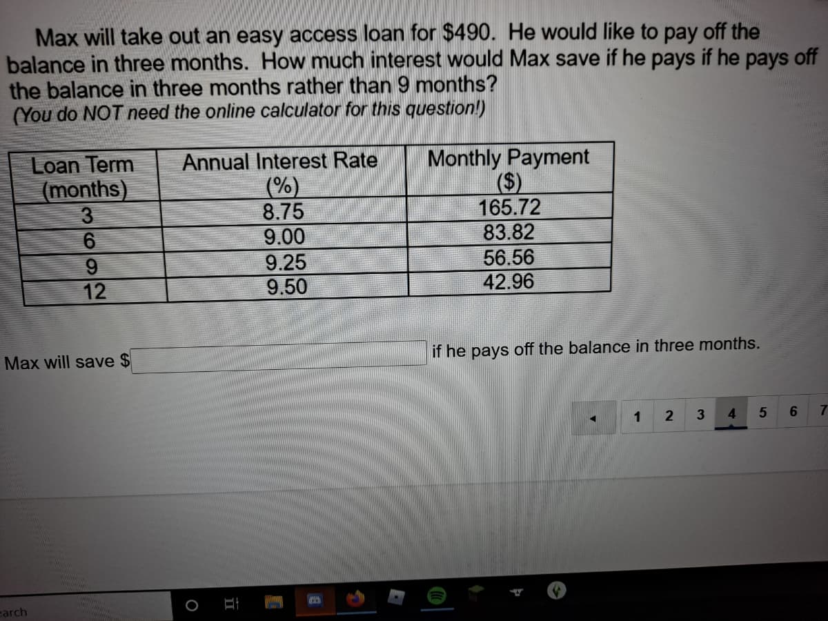 Max will take out an easy access loan for $490. He would like to pay off the
balance in three months. How much interest would Max save if he pays if he pays off
the balance in three months rather than 9 months?
(You do NOT need the online calculator for this question!)
Monthly Payment
Loan Term
(months)
3
6
Annual Interest Rate
(%)
8.75
9.00
9.25
165.72
83.82
56.56
42.96
12
9.50
if he pays off the balance in three months.
Max will save $
1
4.
5.
6.
7
earch
II
