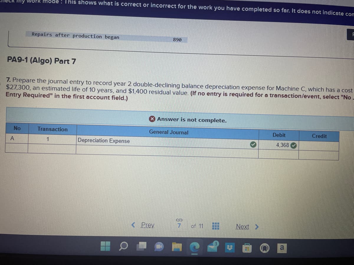 Work mode: This shows what is correct or incorrect for the work you have completed so far. It does not indicate com
No
A
Repairs after production began
PA9-1 (Algo) Part 7
7. Prepare the journal entry to record year 2 double-declining balance depreciation expense for Machine C, which has a cost
$27,300, an estimated life of 10 years, and $1,400 residual value. (If no entry is required for a transaction/event, select "No.
Entry Required" in the first account field.)
Transaction
1
Depreciation Expense
890
X Answer is not complete.
General Journal
< Prev
S
7 of 11
www
www.
Next >
H
Debit
4,368
a
F
Credit