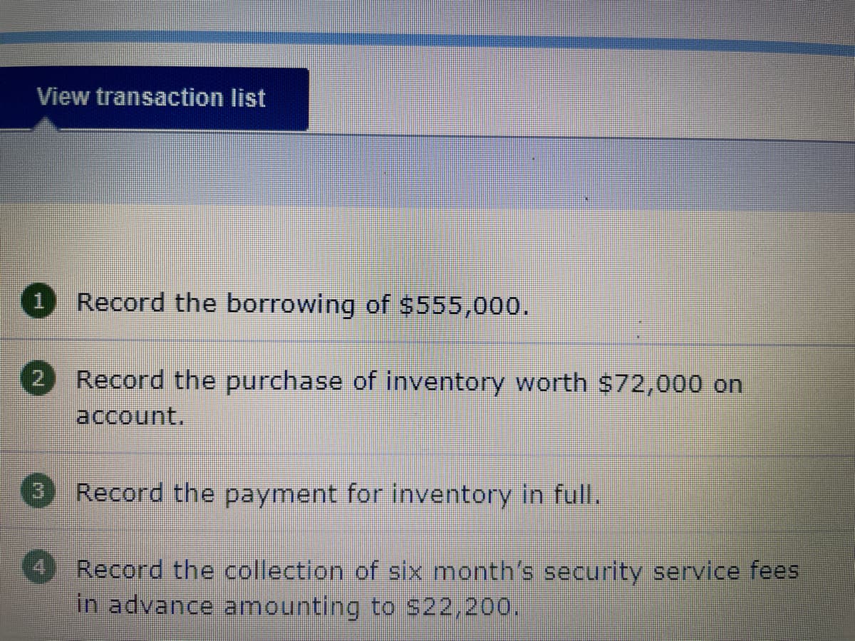 View transaction list
1 Record the borrowing of $555,000.
Record the purchase of inventory worth $72,000 on
account.
Record the payment for inventory in full.
Record the collection of six month's security service fees
in advance amounting to $22,200.