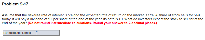 Problem 9-17
Assume that the risk-free rate of interest is 5% and the expected rate of return on the market is 17%. A share of stock sells for $64
today. It will pay a dividend of $2 per share at the end of the year. Its beta is 1.0. What do investors expect the stock to sell for at the
end of the year? (Do not round intermediate calculations. Round your answer to 2 decimal places.)
Expected stock price
