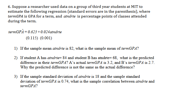 6. Suppose a researcher used data on a group of third year students at MIT to
estimate the following regression (standard errors are in the parenthesis), where
termGPA is GPA for a term, and atndrte is percentage points of classes attended
during the term
termGPA= 0.625+0.024atndrte
(0.115) (0.001)
1) If the sample mean atndrte is 82, what is the sample mean of termGPA?
2)
If student A has atndrte= 84 and student B has atndrte= 68, what is the predicted
difference in their termGPA? A's actual termGPA is 3.2, and B's termGPA is 2.7.
Why the predicted difference is not the same as the actual difference?
3) If the sample standard deviation of atndrte is 18 and the sample standard
deviation of termGPA is 0.74, what is the sample correlation between atndrte and
termGPA?

