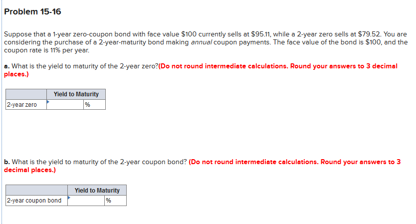Problem 15-16
Suppose that a 1-year zero-coupon bond with face value $100 currently sells at $95.11, while a 2-year zero sells at $79.52. You are
considering the purchase of a 2-year-maturity bond making annual coupon payments. The face value of the bond is $100, and the
coupon rate is 11% per year.
a. What is the yield to maturity of the 2-year zero?(Do not round intermediate calculations. Round your answers to 3 decimal
places.)
Yield to Maturity
2-year zero
%
b. What is the yield to maturity of the 2-year coupon bond? (Do not round intermediate calculations. Round your answers to 3
decimal places.)
Yield to Maturity
2-year coupon bond
%
