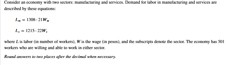 Consider an economy with two sectors: manufacturing and services. Demand for labor in manufacturing and services are
described by these equations:
Lm
1308– 21Wm
L, = 1215–22W,
where L is labor (in number of workers), W is the wage (in pesos), and the subscripts denote the sector. The economy has 501
workers who are willing and able to work in either sector.
Round answers to two places after the decimal when necessary.
