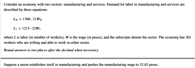 Consider an economy with two sectors: manufacturing and services. Demand for labor in manufacturing and services are
described by these equations:
Lm = 1308–21Wm
L, = 1215–22w,
where L is labor (in number of workers), W is the wage (in pesos), and the subscripts denote the sector. The economy has 501
workers who are willing and able to work in either sector.
Round answers to two places after the decimal when necessary.
Suppose a union establishes itself in manufacturing and pushes the manufacturing wage to 52.02 pesos.
