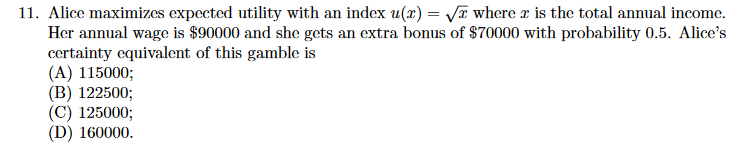 11. Alice maximizes expected utility with an index u(x) = /I where z is the total annual income
Her annual wage is $90000 and she gets an extra bonus of $70000 with probability 0.5. Alice's
certainty equivalent of this gamble is
(A) 115000;
(B) 122500;
(C) 125000;
(D) 160000
