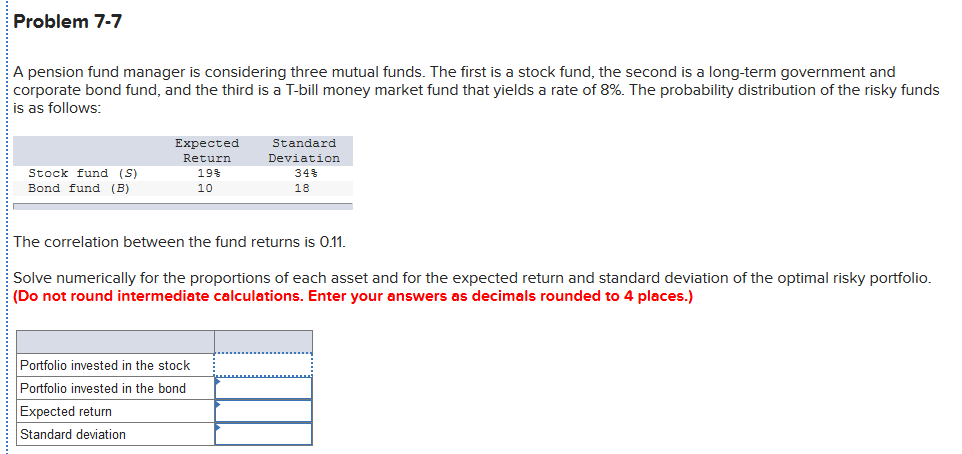 Problem 7-7
A pension fund manager is considering three mutual funds. The first is a stock fund, the second is a long-term government and
corporate bond fund, and the third is a T-bill money market fund that yields a rate of 8%. The probability distribution of the risky funds
is as follows:
Expected
Standard
Return
Deviation
Stock fund (S)
19%
34%
Bond fund (B)
10
18
The correlation between the fund returns is 0.11.
Solve numerically for the proportions of each asset and for the expected return and standard deviation of the optimal risky portfolio.
(Do not round intermediate calculations. Enter your answers as decimals rounded to 4 places.)
Portfolio invested in the stock
Portfolio invested in the bond
Expected return
Standard deviation
