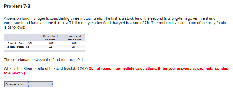 Problem 7-8
A penslon fund manager is considering three mutual funds. The first Is a stock fund, the second Is a long-term government and
corporate bond fund, and the third Is a T-bill money market fund that ylelds a rate of 7%. The probability distribution of the risky funds
Is as follows:
Standard
Deviation
Expected
Return
Stock fund (S)
22
328
Bond fund (B)
12
19
The correlation between the fund returns Is 0.1.
What Is the Sharpe ratio of the best feasible CAL? (Do not round Intermedlate calculatlons. Enter your answers as decimals rounded
to 4 places.)
Sharpe ratio
