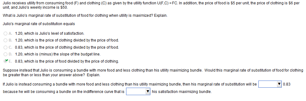 Julio receives utility from consuming food (F) and clothing (C) as given by the utility function U(F,C) FC. In addition, the price of food is $5 per unit, the price of clothing is $6 per
unit, and Julio's weekly income is $50
What is Julio's marginal rate of substitution of food for clothing when utility is maximized? Explain
Julio's marginal rate of substitution equals
O A. 1.20, which is Julio's level of satisfaction.
O B. 1.20, which is the price of clothing divided by the price of food
O C. 0.83, which is the price of clothing divided by the price of food.
O D. 1.20, which is (minus) the slope of the budget line
0.83, which is the price of food divided by the price of clothing.
Suppose instead that Julio is consuming a bundle with more food and less clothing than his utility maximizing bundle. Would this marginal rate of substitution of food for clothing
be greater than or less than your answer above? Explain
If Julio is instead consuming a bundle with more food and less clothing than his utility maximizing bundle, then his marginal rate of substitution will be
0.83
his satisfaction maximizing bundle.
because he will be consuming a bundle on the indifference curve that is
