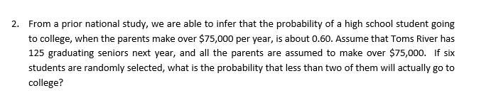 From a prior national study, we are able to infer that the probability of a high school student going
to college, when the parents make over $75,000 per year, is about 0.60. Assume that Toms River has
125 graduating seniors next year, and all the parents are assumed to make over $75,000. If six
students are randomly selected, what is the probability that less than two of them will actually go to
college?
2.
