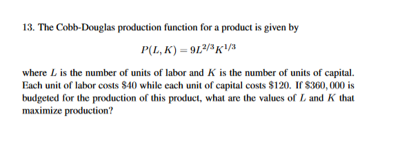 13. The Cobb-Douglas production function for a product is given by
P(L, K) 912/K1
where L is the number of units of labor and K is the number of units of capital.
Each unit of labor costs S40 while each unit of capital costs $120. If S360, 000 is
budgeted for the production of this product, what are the values of L and K that
maximize production?

