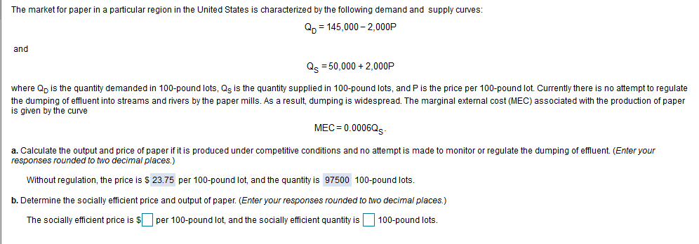The market for paper in a particular region in the United States is characterized by the following demand and supply curves:
Qp = 145,000 – 2,000P
and
Qs = 50,000 + 2,000P
where Q, is the quantity demanded in 100-pound lots, Qg is the quantity supplied in 100-pound lots, and P is the price per 100-pound lot. Currently there is no attempt to regulate
the dumping of effluent into streams and rivers by the paper mills. As a result, dumping is widespread. The marginal external cost (MEC) associated with the production of paper
is given by the curve
MEC = 0.0006QS
a. Calculate the output and price of paper if it is produced under competitive conditions and no attempt is made to monitor or regulate the dumping of effluent. (Enter your
responses rounded to two decimal places.)
Without regulation, the price is $ 23.75 per 100-pound lot, and the quantity is 97500 100-pound lots.
b. Determine the socially efficient price and output of paper. (Enter your responses rounded to two decimal places.)
The socially efficient price is $ per 100-pound lot, and the socially efficient quantity is
100-pound lots.
