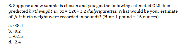 3. Suppose a new sample is chosen and you got the following estimated OLS line:
predicted birthweight_in_oz = 120-3.2 dailycigarettes. What would be your estimate
of B if birth weight were recorded in pounds? (Hint: 1 pound 16 ounces)
a. -38.4
b.-0.2
c. -0.15
d. -2.4
