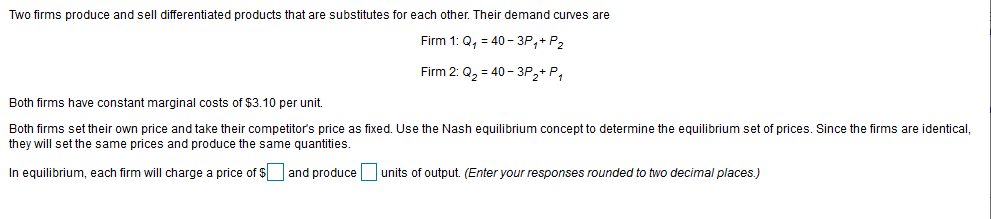 Two firms produce and sell differentiated products that are substitutes for each other. Their demand curves are
Firm 1: Q, = 40 - 3P,+ P2
Firm 2: Q, = 40 - 3P2+ P,
Both firms have constant marginal costs of $3.10 per unit.
Both firms set their own price and take their competitor's price as fixed. Use the Nash equilibrium concept to determine the equilibrium set of prices. Since the firms are identical,
they will set the same prices and produce the same quantities.
In equilibrium, each firm will charge a price of $
and produce
units of output. (Enter your responses rounded to two decimal places.)
