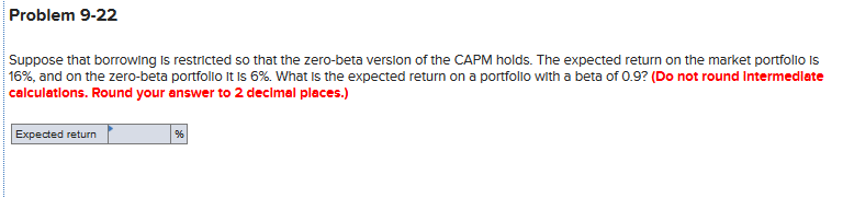 Problem 9-22
Suppose that borrowing is restricted so that the zero-beta verslon of the CAPM holds. The expected return on the market portfolio Is
16%, and on the zero-beta portfolio It Is 6%. What is the expected return on a portfollo with a beta of 0.9? (Do not round Intermedlate
calculatlons. Round your answer to 2 decimal places.)
Expected return
