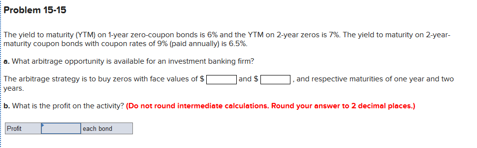 Problem 15-15
The yield to maturity (YTM) on 1-year zero-coupon bonds is 6% and the YTM on 2-year zeros is 7%. The yield to maturity on 2-year-
maturity coupon bonds with coupon rates of 9% (paid annually) is 6.5%.
a. What arbitrage opportunity is available for an investment banking firm?
The arbitrage strategy is to buy zeros with face values of $
E years.
and $
and respective maturities of one year and two
b. What is the profit on the activity? (Do not round intermediate calculations. Round your answer to 2 decimal places.)
Profit
each bond
