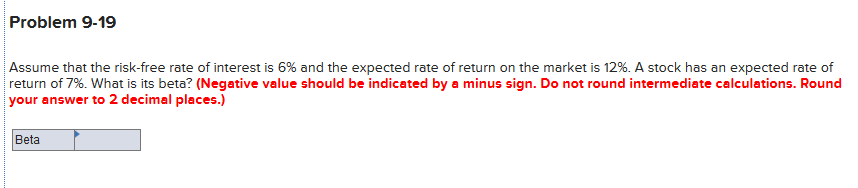 Problem 9-19
Assume that the risk-free rate of interest is 6% and the expected rate of return on the market is 12%. A stock has an expected rate of
return of 7%. What is its beta? (Negative value should be indicated by a minus sign. Do not round intermediate calculations. Round
your answer to 2 decimal places.)
Beta
