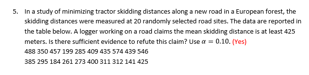 In a study of minimizing tractor skidding distances along a new road in a European forest, the
skidding distances were measured at 20 randomly selected road sites. The data are reported in
S.
the table below. A logger working on a road claims the mean skidding distance is at least 425
meters. Is there sufficient evidence to refute this claim? Use a 0.10. (Yes)
488 350 457 199 285 409 435 574 439 546
385 295 184 261 273 400 311 312 141 425
