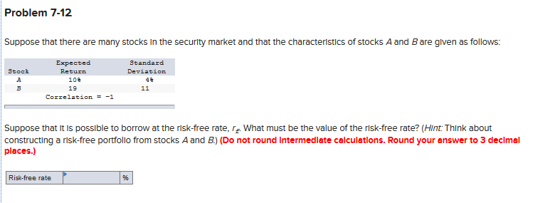 Problem 7-12
Suppose that there are many stocks In the security market and that the characteristics of stocks A and Bare glven as follows:
Expected
Standard
Stock
Return
Deviation
A
10
48
19
11
Correlation = -1
Suppose that It is possible to borrow at the risk-free rate, rĘ What must be the value of the risk-free rate? (Hint: Think about
constructing a risk-free portfollo from stocks A and B.) (Do not round Intermedlate calculations. Round your answer to 3 decimal
places.)
Risk-free rate

