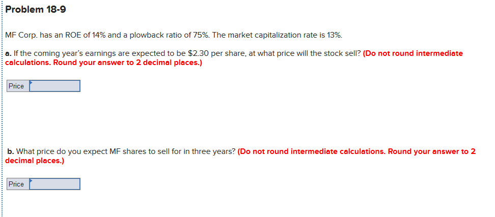 Problem 18-9
MF Corp. has an ROE of 14% and a plowback ratio of 75%. The market capitalization rate is 13%.
a. If the coming year's earnings are expected to be $2.30 per share, at what price will the stock sell? (Do not round intermediate
calculations. Round your answer to 2 decimal places.)
Price
b. What price do you expect MF shares to sell for in three years? (Do not round intermediate calculations. Round your answer to 2
decimal places.)
Price
