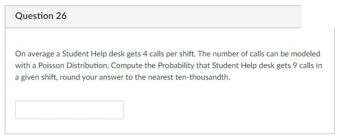 Question 26
On average a Student Help desk gets 4 calls per shift. The number of calls can be modeled
with a Poisson Distribution. Compute the Probability that Student Help desk gets 9 calls in
a given shift, round your answer to the nearest ten-thousandth.