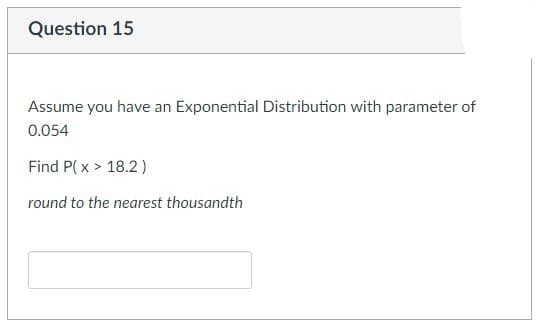 Question 15
Assume you have an Exponential Distribution with parameter of
0.054
Find P(x > 18.2)
round to the nearest thousandth