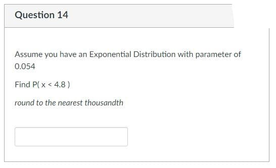 Question 14
Assume you have an Exponential Distribution with parameter of
0.054
Find P(x < 4.8)
round to the nearest thousandth