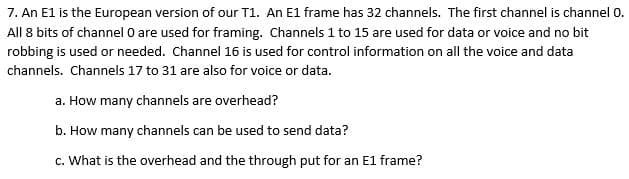 7. An E1 is the European version of our T1. An E1 frame has 32 channels. The first channel is channel 0.
All 8 bits of channel O are used for framing. Channels 1 to 15 are used for data or voice and no bit
robbing is used or needed. Channel 16 is used for control information on all the voice and data
channels. Channels 17 to 31 are also for voice or data.
a. How many channels are overhead?
b. How many channels can be used to send data?
c. What is the overhead and the through put for an E1 frame?
