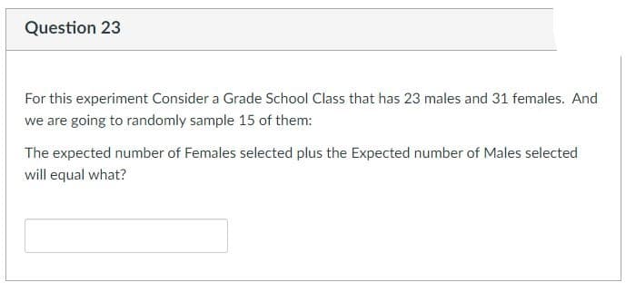 Question 23
For this experiment Consider a Grade School Class that has 23 males and 31 females. And
we are going to randomly sample 15 of them:
The expected number of Females selected plus the Expected number of Males selected
will equal what?