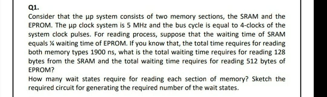 Q1.
Consider that the up system consists of two memory sections, the SRAM and the
EPROM. The up clock system is 5 MHz and the bus cycle is equal to 4-clocks of the
system clock pulses. For reading process, suppose that the waiting time of SRAM
equals % waiting time of EPROM. If you know that, the total time requires for reading
both memory types 1900 ns, what is the total waiting time requires for reading 128
bytes from the SRAM and the total waiting time requires for reading 512 bytes of
EPROM?
How many wait states require for reading each section of memory? Sketch the
required circuit for generating the required number of the wait states.
